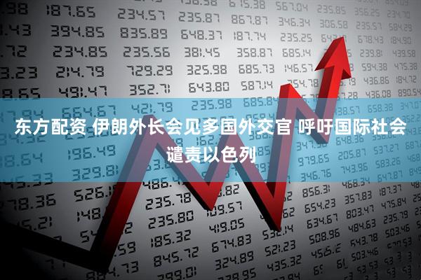 东方配资 伊朗外长会见多国外交官 呼吁国际社会谴责以色列