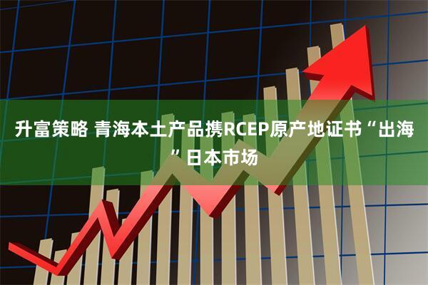 升富策略 青海本土产品携RCEP原产地证书“出海”日本市场