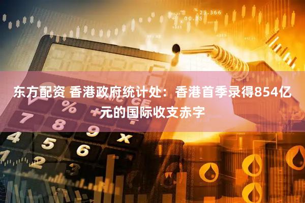 东方配资 香港政府统计处：香港首季录得854亿元的国际收支赤字