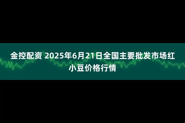 金控配资 2025年6月21日全国主要批发市场红小豆价格行情