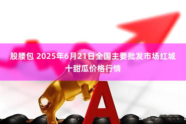 股腰包 2025年6月21日全国主要批发市场红城十甜瓜价格行情