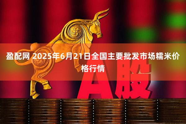 盈配网 2025年6月21日全国主要批发市场糯米价格行情
