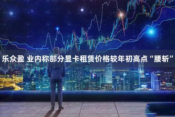乐众盈 业内称部分显卡租赁价格较年初高点“腰斩”