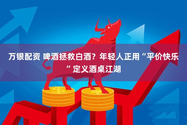 万银配资 啤酒拯救白酒？年轻人正用“平价快乐”定义酒桌江湖