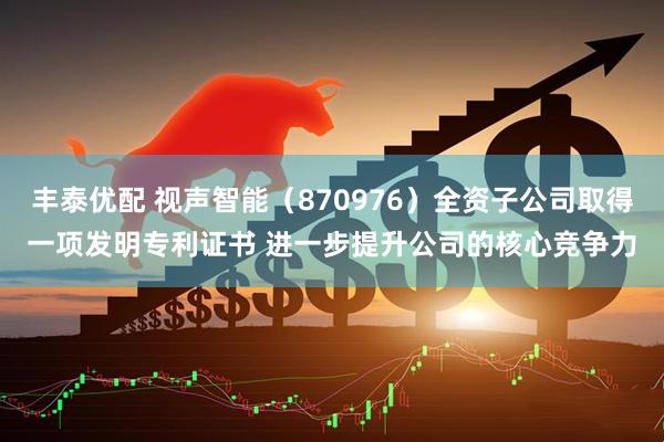 丰泰优配 视声智能（870976）全资子公司取得一项发明专利证书 进一步提升公司的核心竞争力