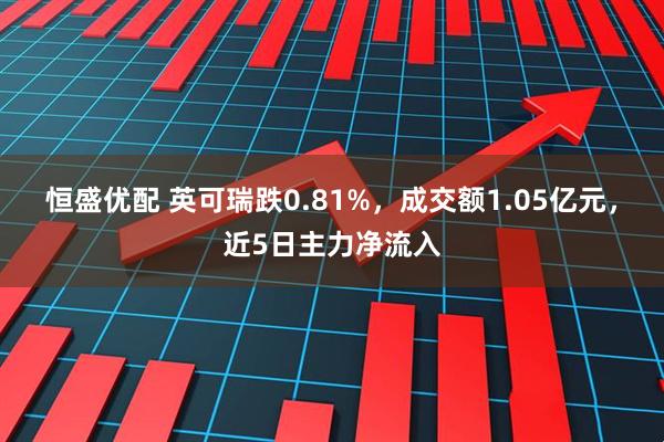 恒盛优配 英可瑞跌0.81%，成交额1.05亿元，近5日主力净流入