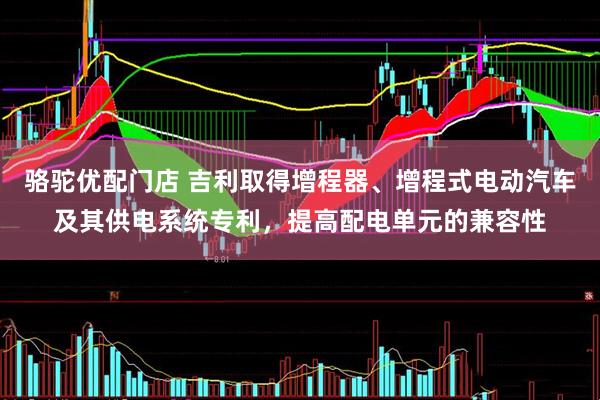 骆驼优配门店 吉利取得增程器、增程式电动汽车及其供电系统专利，提高配电单元的兼容性