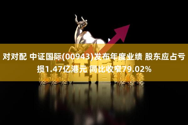 对对配 中证国际(00943)发布年度业绩 股东应占亏损1.47亿港元 同比收窄79.02%