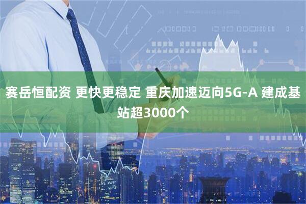 赛岳恒配资 更快更稳定 重庆加速迈向5G-A 建成基站超3000个