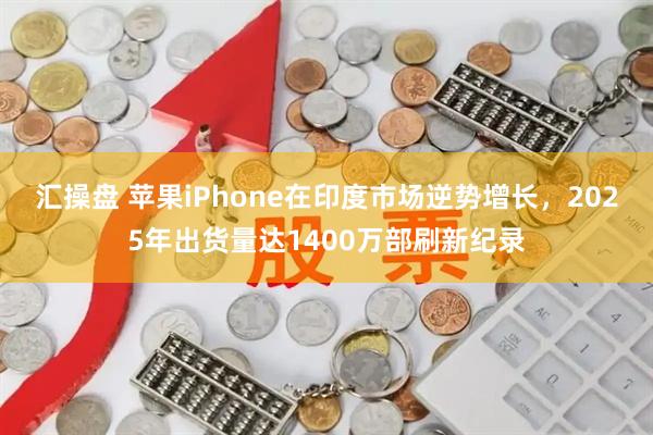 汇操盘 苹果iPhone在印度市场逆势增长，2025年出货量达1400万部刷新纪录