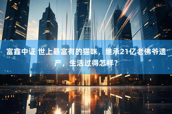 富鑫中证 世上最富有的猫咪，继承21亿老佛爷遗产，生活过得怎样？