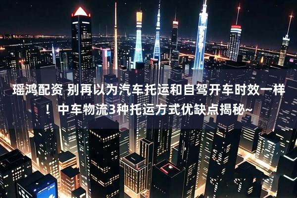 瑶鸿配资 别再以为汽车托运和自驾开车时效一样！中车物流3种托运方式优缺点揭秘~